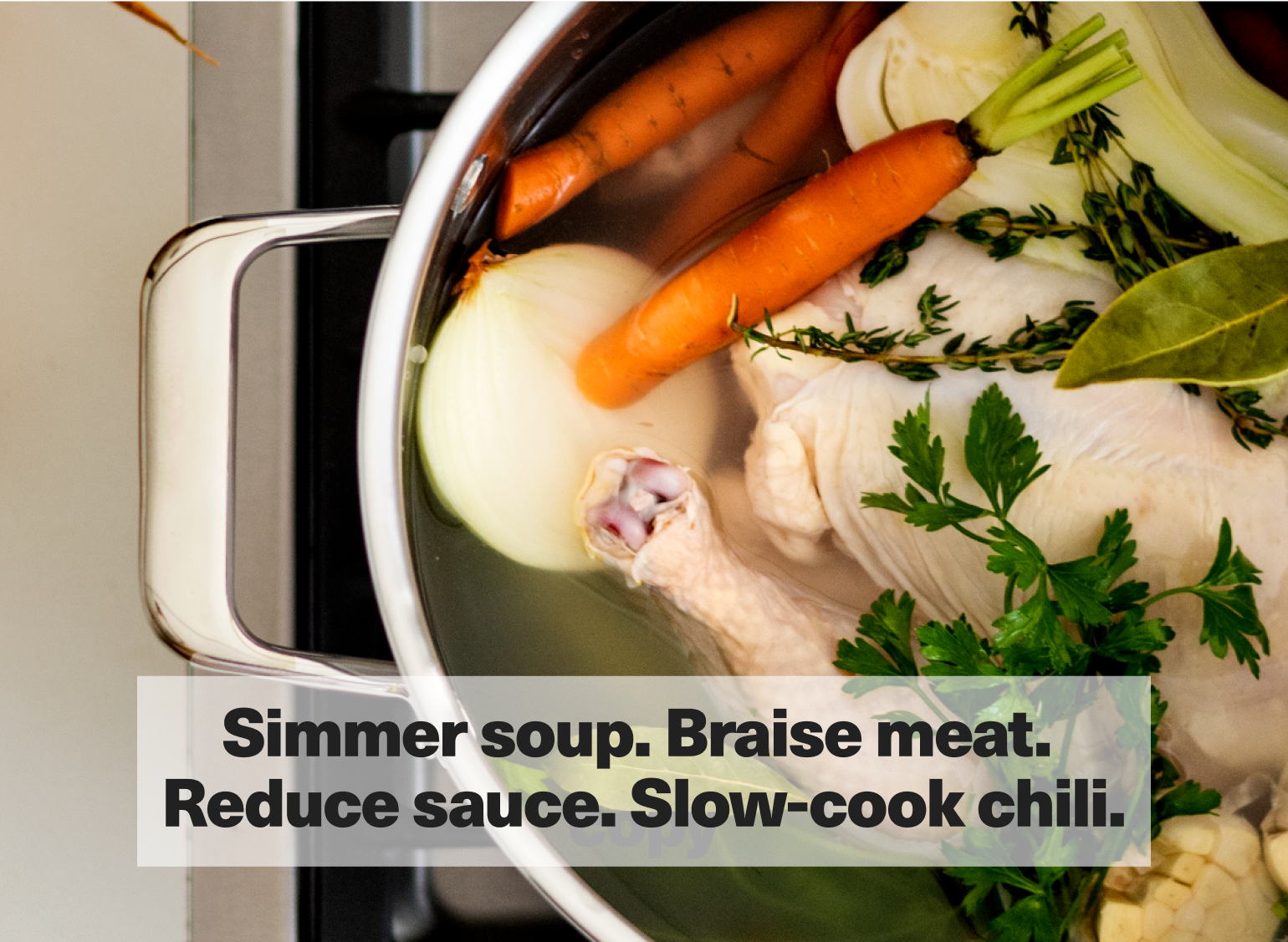 Simmer soup. Braise meat. Reduce sauce. Slow-cook chili.